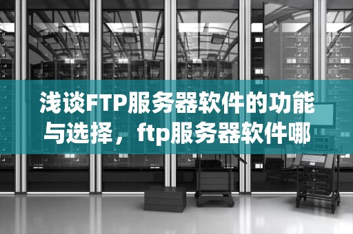 浅谈FTP服务器软件的功能与选择，ftp服务器软件哪个好