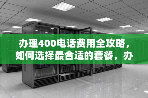 办理400电话费用全攻略，如何选择最合适的套餐，办理400电话费用是多少