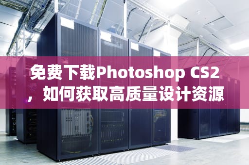 免费下载Photoshop CS2，如何获取高质量设计资源，photoshopcs2下载中文版免费