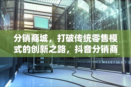 分销商城，打破传统零售模式的创新之路，抖音分销商城