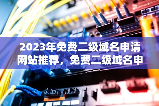2023年免费二级域名申请网站推荐，免费二级域名申请网站在线查询