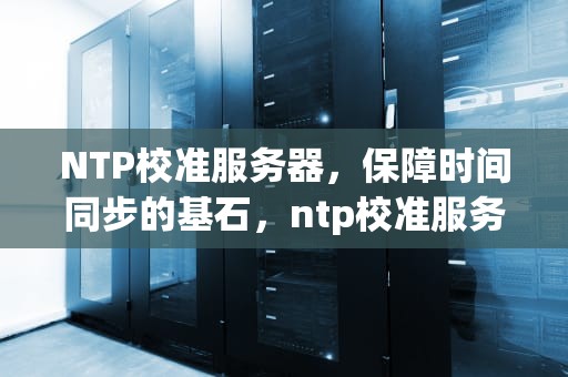 NTP校准服务器，保障时间同步的基石，ntp校准服务器地址