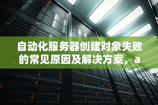 自动化服务器创建对象失败的常见原因及解决方案，automation服务器不能创建对象怎么办