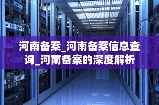河南备案_河南备案信息查询_河南备案的深度解析