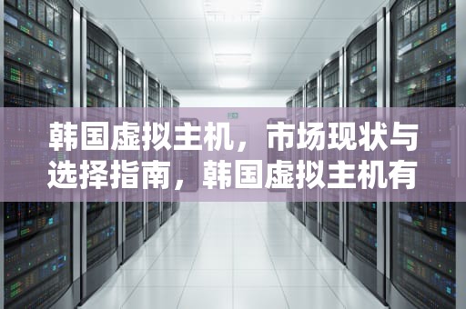 韩国虚拟主机，市场现状与选择指南，韩国虚拟主机有哪些