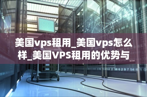 美国vps租用_美国vps怎么样_美国VPS租用的优势与选择