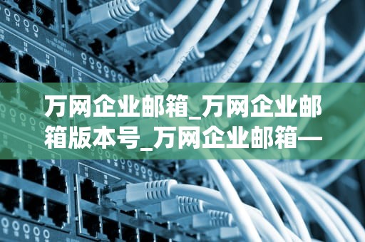 万网企业邮箱_万网企业邮箱版本号_万网企业邮箱——助力企业高效沟通