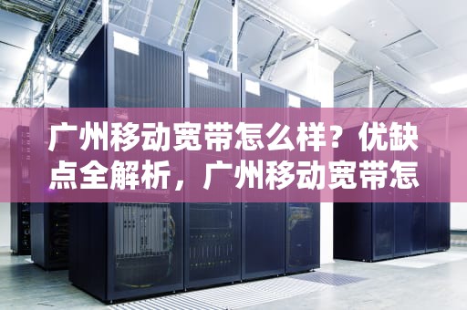 广州移动宽带怎么样？优缺点全解析，广州移动宽带怎么样好不好