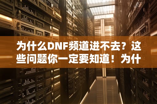 为什么DNF频道进不去？这些问题你一定要知道！为什么dnf频道进不去了