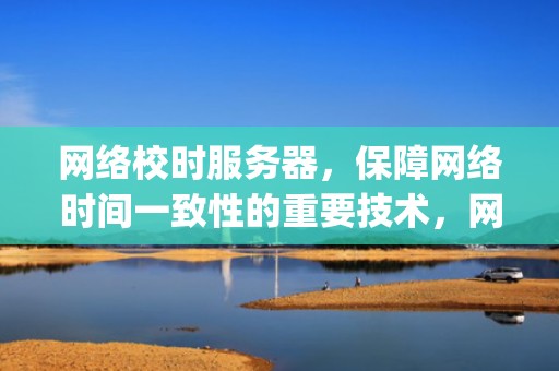 网络校时服务器，保障网络时间一致性的重要技术，网络校时服务器ip地址
