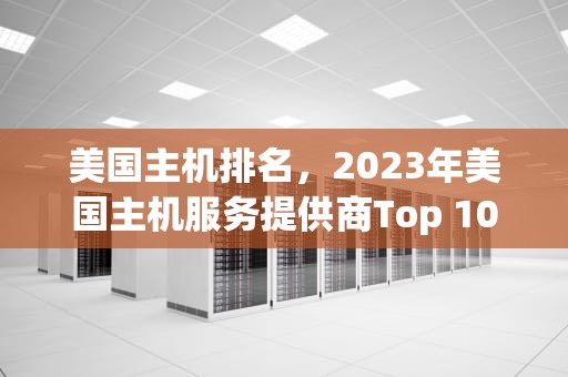 美国主机排名，2023年美国主机服务提供商Top 10分析，美国主机排名前十