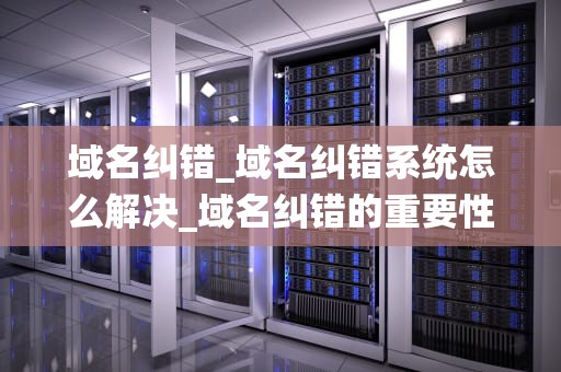 域名纠错_域名纠错系统怎么解决_域名纠错的重要性及方法