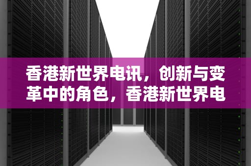 香港新世界电讯，创新与变革中的角色，香港新世界电讯官网