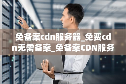 免备案cdn服务器_免费cdn无需备案_免备案CDN服务器的全面解析