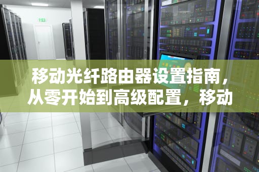 移动光纤路由器设置指南，从零开始到高级配置，移动光纤路由器设置教程