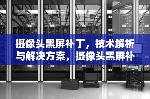 摄像头黑屏补丁，技术解析与解决方案，摄像头黑屏补丁怎么解决