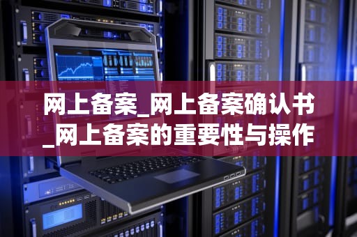 网上备案_网上备案确认书_网上备案的重要性与操作步骤