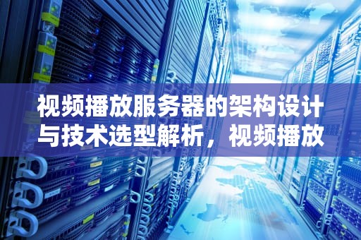 视频播放服务器的架构设计与技术选型解析,视频播放服务器运行失败是怎么回事 视频播放服务器的架构设计与技术选型解析,视频播放服务器运行失败是怎么回事