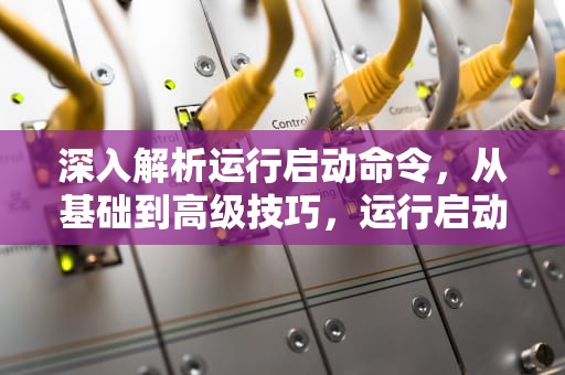 深入解析运行启动命令，从基础到高级技巧，运行启动命令提示符