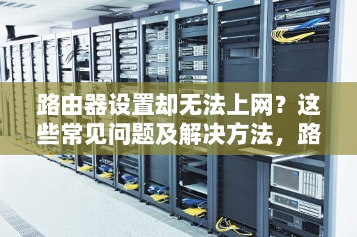 路由器设置却无法上网？这些常见问题及解决方法，路由器设置不能上网怎么回事