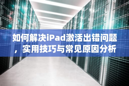如何解决iPad激活出错问题，实用技巧与常见原因分析，ipad激活出错怎么解决