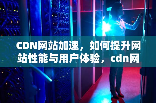 CDN网站加速，如何提升网站性能与用户体验，cdn网站加速css