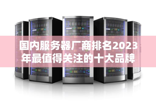 国内服务器厂商排名2023年最值得关注的十大品牌