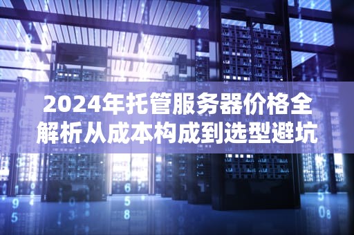 2024年托管服务器价格全解析从成本构成到选型避坑指南