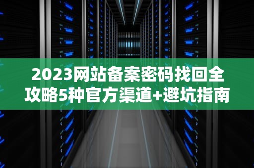 2023网站备案密码找回全攻略5种官方渠道+避坑指南（附各省管局通讯录）