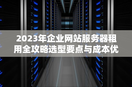 2023年企业网站服务器租用全攻略选型要点与成本优化策略