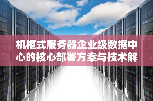 机柜式服务器企业级数据中心的核心部署方案与技术解析