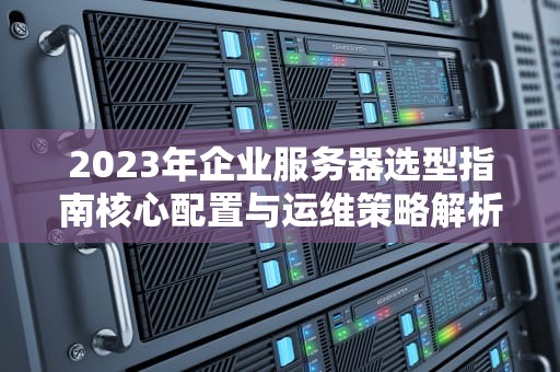 2023年企业服务器选型指南核心配置与运维策略解析