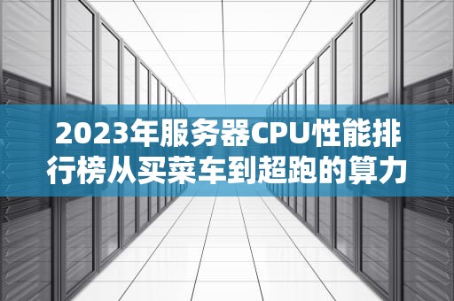 2023年服务器CPU性能排行榜从买菜车到超跑的算力江湖