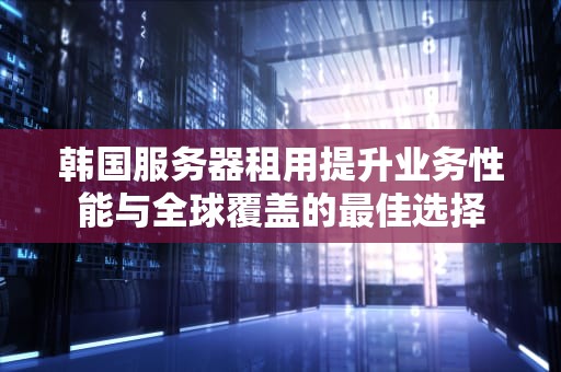 韩国服务器租用提升业务性能与全球覆盖的最佳选择
