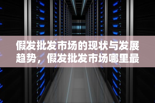 假发批发市场的现状与发展趋势，假发批发市场哪里最大最便宜
