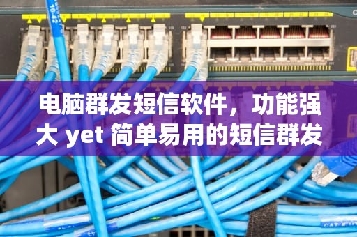 电脑群发短信软件，功能强大 yet 简单易用的短信群发工具推荐，电脑群发短信软件哪个好