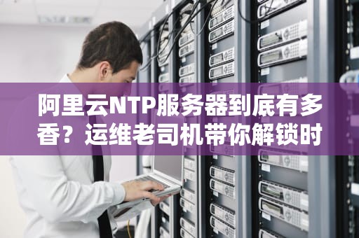 阿里云NTP服务器到底有多香？运维老司机带你解锁时间管理新姿势