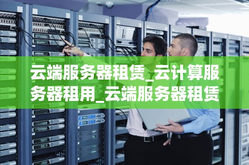 云端服务器租赁_云计算服务器租用_云端服务器租赁：未来企业IT基础设施的关键