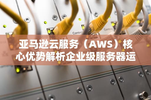 亚马逊云服务（AWS）核心优势解析企业级服务器运维实战指南