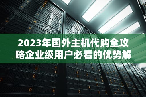 2023年国外主机代购全攻略企业级用户必看的优势解析与避坑指南