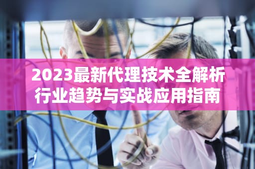 2023最新代理技术全解析行业趋势与实战应用指南
