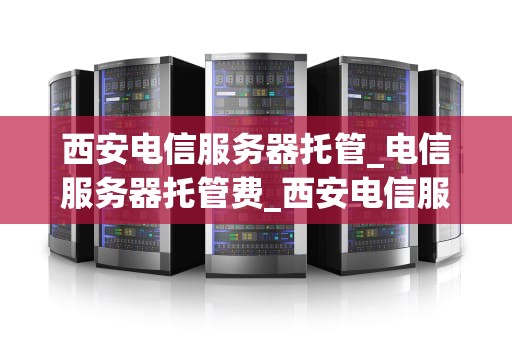 西安电信服务器托管_电信服务器托管费_西安电信服务器托管的优势与选择