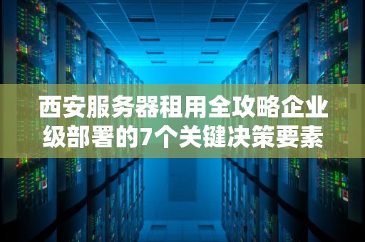 西安服务器租用全攻略企业级部署的7个关键决策要素