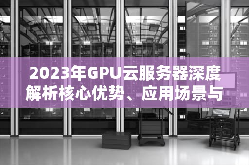 2023年GPU云服务器深度解析核心优势、应用场景与选型指南