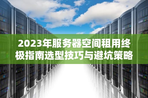 2023年服务器空间租用终极指南选型技巧与避坑策略