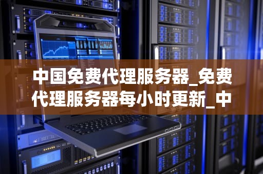 中国免费代理服务器_免费代理服务器每小时更新_中国免费代理服务器的应用与影响