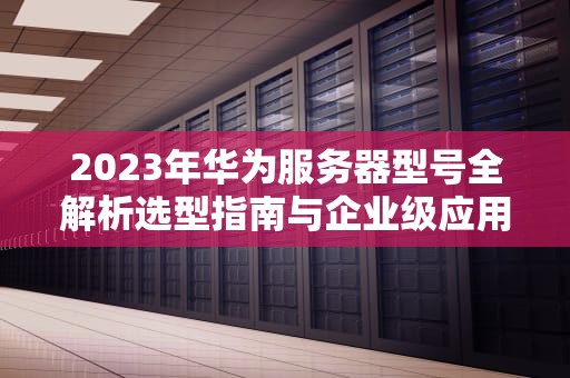 2023年华为服务器型号全解析选型指南与企业级应用实战
