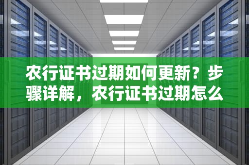 农行证书过期如何更新？步骤详解，农行证书过期怎么更新信息