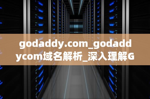 godaddy.com_godaddycom域名解析_深入理解GoDaddy.com：一站式域名和网站托管服务