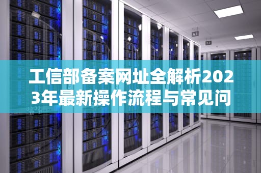 工信部备案网址全解析2023年最新操作流程与常见问题指南